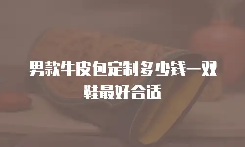 男款牛皮包定制多少钱一双鞋最好合适