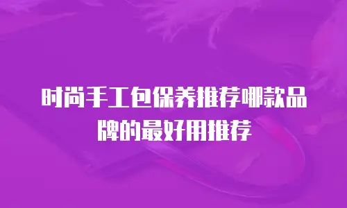时尚手工包保养推荐哪款品牌的最好用推荐