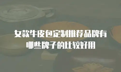 女款牛皮包定制推荐品牌有哪些牌子的比较好用