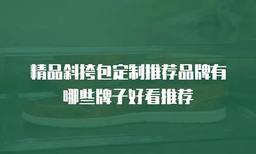 精品斜挎包定制推荐品牌有哪些牌子好看推荐