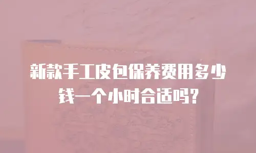 新款手工皮包保养费用多少钱一个小时合适吗？