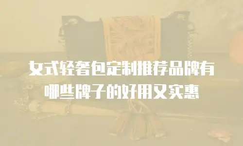 女式轻奢包定制推荐品牌有哪些牌子的好用又实惠