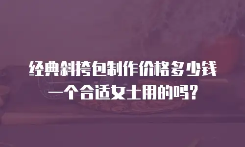经典斜挎包制作价格多少钱一个合适女士用的吗？