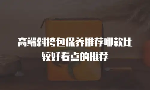 高端斜挎包保养推荐哪款比较好看点的推荐