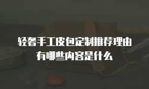 轻奢手工皮包定制推荐理由有哪些内容是什么