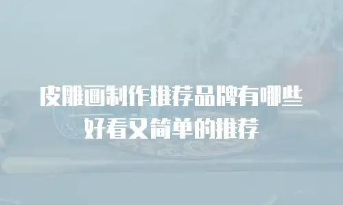 皮雕画制作推荐品牌有哪些好看又简单的推荐