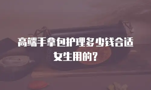高端手拿包护理多少钱合适女生用的？