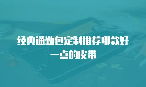 经典通勤包定制推荐哪款好一点的皮带
