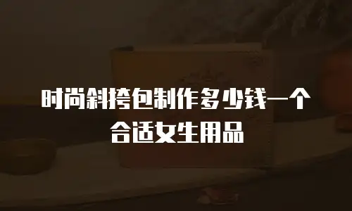 时尚斜挎包制作多少钱一个合适女生用品