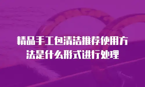 精品手工包清洁推荐使用方法是什么形式进行处理