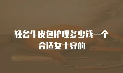轻奢牛皮包护理多少钱一个合适女士穿的