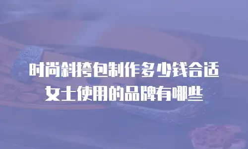 时尚斜挎包制作多少钱合适女士使用的品牌有哪些