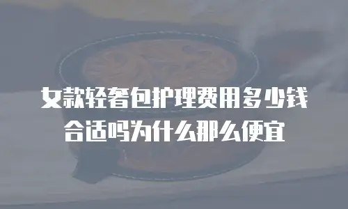 女款轻奢包护理费用多少钱合适吗为什么那么便宜