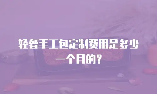 轻奢手工包定制费用是多少一个月的？