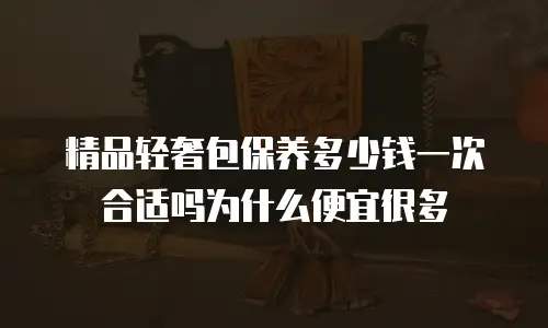 精品轻奢包保养多少钱一次合适吗为什么便宜很多