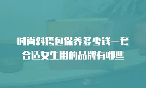 时尚斜挎包保养多少钱一套合适女生用的品牌有哪些