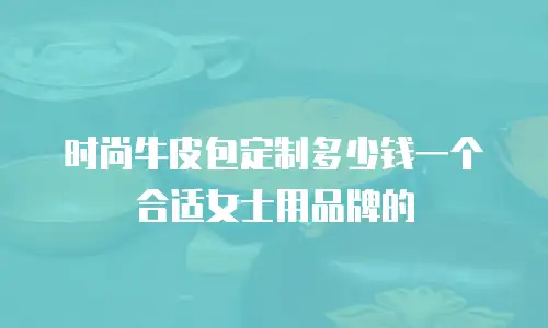 时尚牛皮包定制多少钱一个合适女士用品牌的