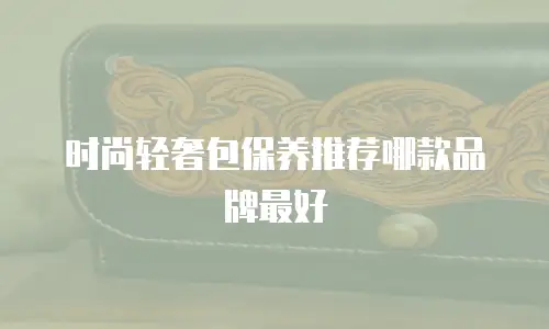 时尚轻奢包保养推荐哪款品牌最好
