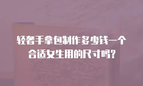 轻奢手拿包制作多少钱一个合适女生用的尺寸吗？