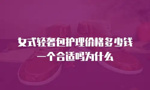 女式轻奢包护理价格多少钱一个合适吗为什么