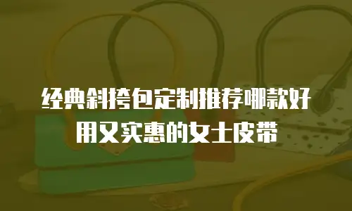 经典斜挎包定制推荐哪款好用又实惠的女士皮带