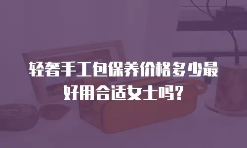 轻奢手工包保养价格多少最好用合适女士吗？
