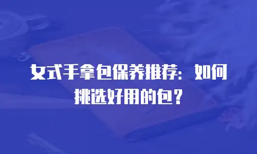 女式手拿包保养推荐：如何挑选好用的包？
