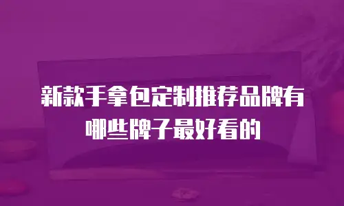 新款手拿包定制推荐品牌有哪些牌子最好看的
