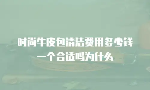 时尚牛皮包清洁费用多少钱一个合适吗为什么