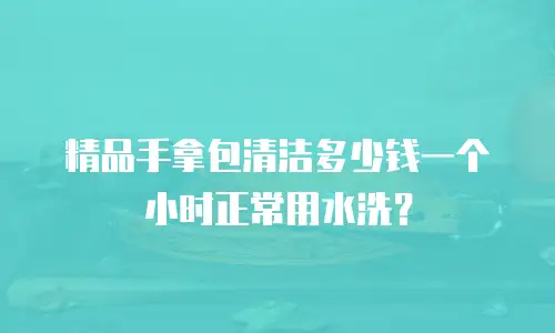 精品手拿包清洁多少钱一个小时正常用水洗？