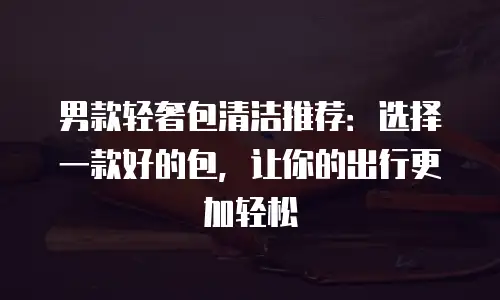 男款轻奢包清洁推荐：选择一款好的包，让你的出行更加轻松