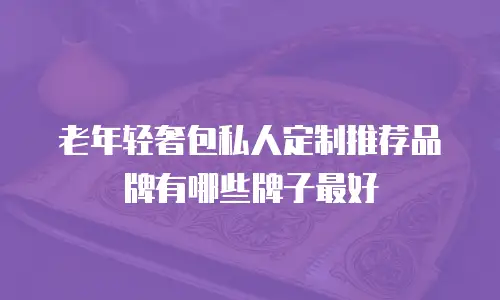 老年轻奢包私人定制推荐品牌有哪些牌子最好