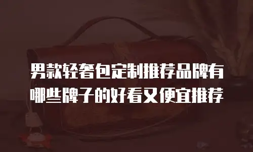 男款轻奢包定制推荐品牌有哪些牌子的好看又便宜推荐