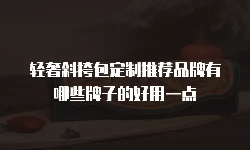 轻奢斜挎包定制推荐品牌有哪些牌子的好用一点