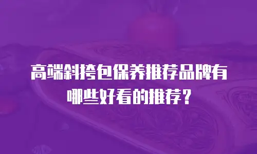 高端斜挎包保养推荐品牌有哪些好看的推荐？