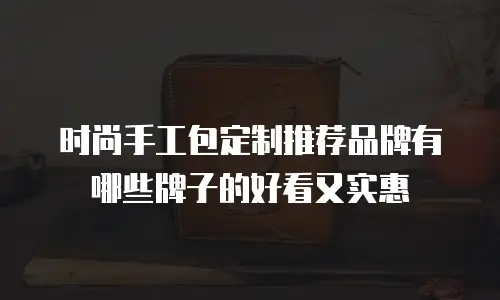 时尚手工包定制推荐品牌有哪些牌子的好看又实惠