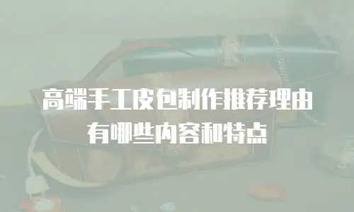 高端手工皮包制作推荐理由有哪些内容和特点