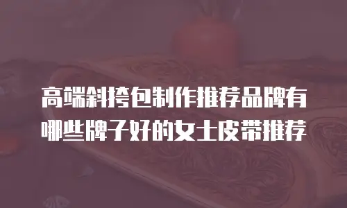 高端斜挎包制作推荐品牌有哪些牌子好的女士皮带推荐