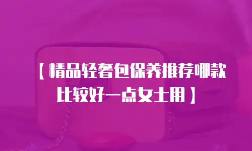【精品轻奢包保养推荐哪款比较好一点女士用】