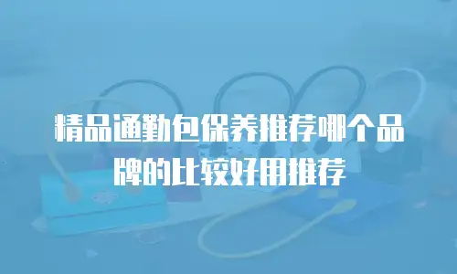 精品通勤包保养推荐哪个品牌的比较好用推荐