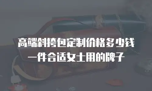 高端斜挎包定制价格多少钱一件合适女士用的牌子