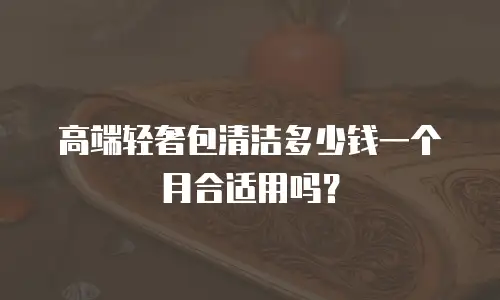 高端轻奢包清洁多少钱一个月合适用吗？