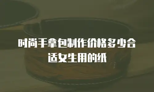 时尚手拿包制作价格多少合适女生用的纸