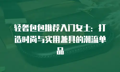 轻奢包包推荐入门女士：打造时尚与实用兼具的潮流单品