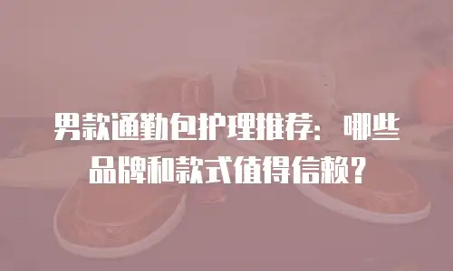 男款通勤包护理推荐：哪些品牌和款式值得信赖？