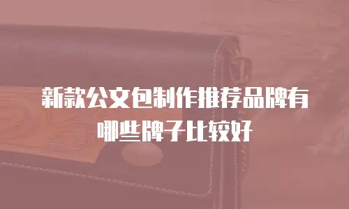 新款公文包制作推荐品牌有哪些牌子比较好