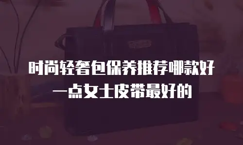 时尚轻奢包保养推荐哪款好一点女士皮带最好的