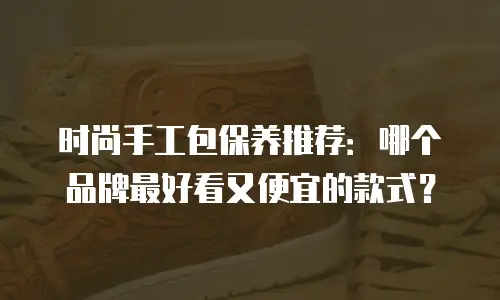 时尚手工包保养推荐：哪个品牌最好看又便宜的款式？