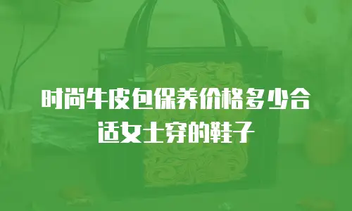 时尚牛皮包保养价格多少合适女士穿的鞋子