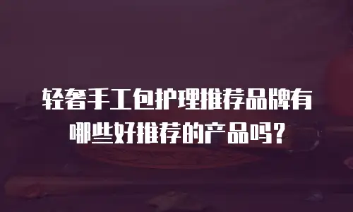 轻奢手工包护理推荐品牌有哪些好推荐的产品吗？